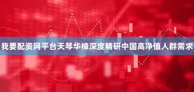 我要配资网平台天琴华樟深度精研中国高净值人群需求
