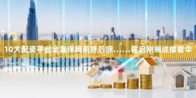 10大配资平台全靠保姆前呼后拥……霍启刚搁这搂着伞