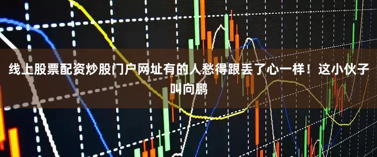 线上股票配资炒股门户网址有的人愁得跟丢了心一样！这小伙子叫向鹏
