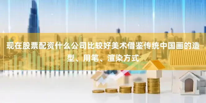 现在股票配资什么公司比较好美术借鉴传统中国画的造型、用笔、渲染方式