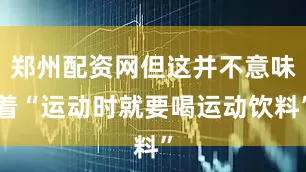 郑州配资网但这并不意味着“运动时就要喝运动饮料”
